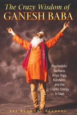 The Crazy Wisdom of Ganesh Baba: Psychedelic Sadhana, Kriya Yoga, Kundalini, and the Cosmic Energy in Man by Neuhaus, Eve Baumohl