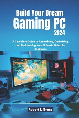 Build Your Dream Gaming PC 2024: A Complete Guide to Assembling, Optimizing, and Maintaining Your Ultimate Setup for Beginners by Grass, Robert I.
