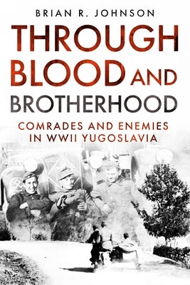 Through Blood and Brotherhood: Comrades and Enemies in WWII Yugoslavia by Johnson, Brian R.