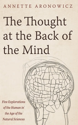 The Thought at the Back of the Mind: Five Explorations of the Human in the Age of the Natural Sciences by Aronowicz, Annette