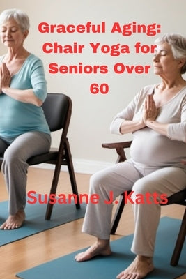 Graceful Aging: Chair Yoga for Seniors Over 60 by Katts, Susanne J.