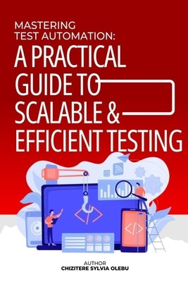 Mastering Test Automation: A Practical Guide to Scalable and Efficient Testing by Olebu, Chizitere Sylvia Sylvia