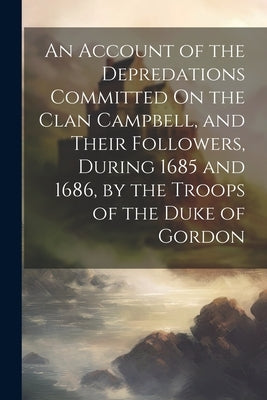 An Account of the Depredations Committed On the Clan Campbell, and Their Followers, During 1685 and 1686, by the Troops of the Duke of Gordon by Anonymous