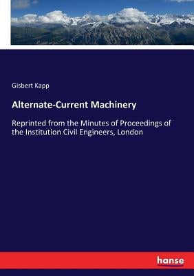 Alternate-Current Machinery: Reprinted from the Minutes of Proceedings of the Institution Civil Engineers, London by Kapp, Gisbert
