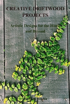 Creative Driftwood Projects: Artistic Designs for the Home and Beyond by Sophia, Zachary