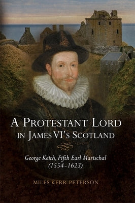 A Protestant Lord in James VI's Scotland: George Keith, Fifth Earl Marischal (1554-1623) by Kerr-Peterson, Miles