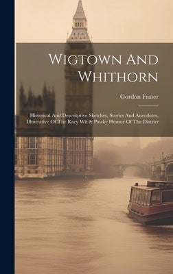 Wigtown And Whithorn: Historical And Descritptive Sketches, Stories And Anecdotes, Illustrative Of The Racy Wit & Pawky Humor Of The Distric by Fraser, Gordon