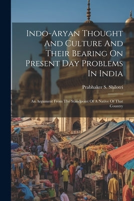 Indo-aryan Thought And Culture And Their Bearing On Present Day Problems In India: An Argument From The Standpoint Of A Native Of That Country by Shilotri, Prabhaker S.