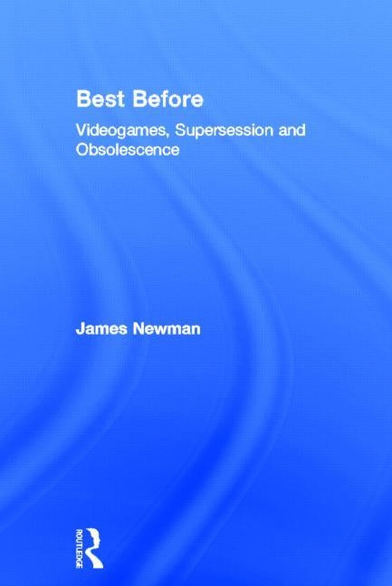 Best Before: Videogames, Supersession and Obsolescence by Newman, James