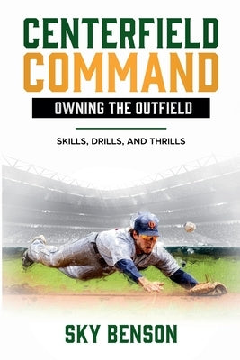 Centerfield Command Owning the Outfield: Skills, Drills, and Thrills (The Ultimate Baseball Mastery Series Mastering Every Position and Aspect of Base by Benson, Sky