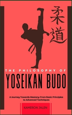 The Philosophy of Yoseikan Budo: A Journey Towards Mastery: From Basic Principles to Advanced Techniques by Jalen, Kameron