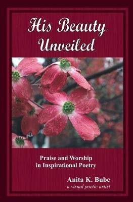 His Beauty Unveiled: Praise and Worship in Inspirational Poetry by Bube, Anita K.