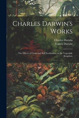 Charles Darwin's Works: The Effects of Cross and Self Fertilisation in the Vegetable Kingdom by Darwin, Francis