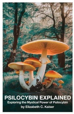 Psilocybin Explained: Exploring the Mystical Power of Psilocybin by Kaiser, Elizabeth C.
