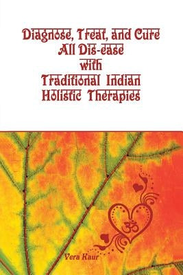 Diagnose, Treat, and Cure All Dis-ease with Traditional Indian Holistic Therapies by Kaur, Vera