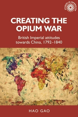 Creating the Opium War: British Imperial Attitudes Towards China, 1792-1840 by Gao, Hao