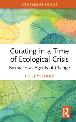 Curating in a Time of Ecological Crisis: Biennales as Agents of Change by Fenner, Felicity