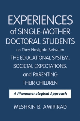Experiences of Single-Mother Doctoral Students as They Navigate Between the Educational System, Societal Expectations, and Parenting Their Children: A by Amirirad, Meshkin B.