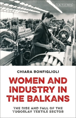 Women and Industry in the Balkans: The Rise and Fall of the Yugoslav Textile Sector by Bonfiglioli, Chiara