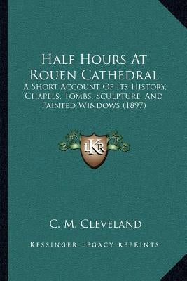 Half Hours At Rouen Cathedral: A Short Account Of Its History, Chapels, Tombs, Sculpture, And Painted Windows (1897) by Cleveland, C. M.