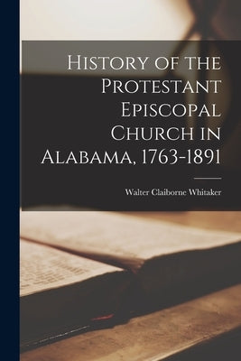 History of the Protestant Episcopal Church in Alabama, 1763-1891 by Whitaker, Walter Claiborne