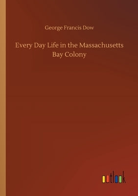 Every Day Life in the Massachusetts Bay Colony by Dow, George Francis