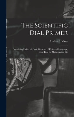 The Scientific Dial Primer: Containing Universal Code Elements of Universal Language, New Base for Mathematics, Etc by Hallner, Andrew