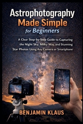 Astrophotography Made Simple for Beginners: A Clear Step-by-Step Guide to Capturing the Night Sky, Milky Way, and Stunning Star Photos Using Any Camer by Klaus, Benjamin
