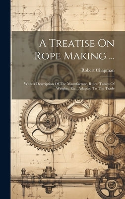 A Treatise On Rope Making ...: With A Description Of The Manufacture, Rules, Tables Of Weights, Etc., Adapted To The Trade by Chapman, Robert