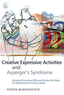 Creative Expressive Activities and Asperger's Syndrome: Social and Emotional Skills and Positive Life Goals for Adolescents and Young Adults by Martinovich, Judith