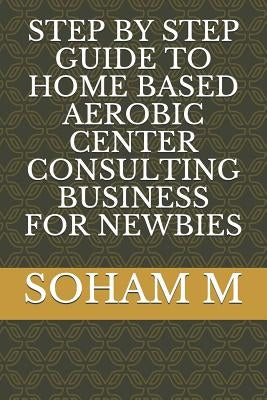 Step by Step Guide to Home Based Aerobic Center Consulting Business for Newbies by M, Soham