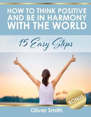 How to Think Positive and be in Harmony with the World: 15 Easy Steps by Smith, Oliver
