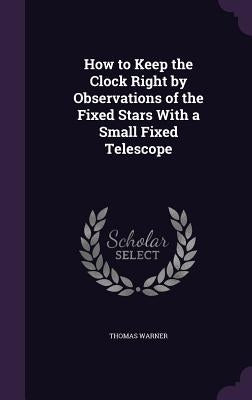 How to Keep the Clock Right by Observations of the Fixed Stars With a Small Fixed Telescope by Warner, Thomas