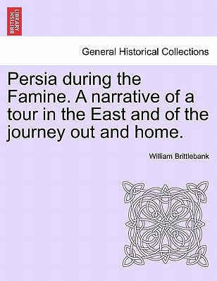 Persia During the Famine. a Narrative of a Tour in the East and of the Journey Out and Home. by Brittlebank, William