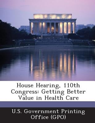 House Hearing, 110th Congress: Getting Better Value in Health Care by U. S. Government Printing Office (Gpo)