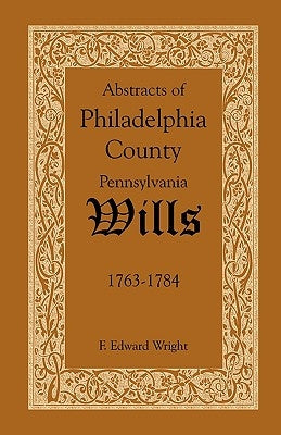 Abstracts of Philadelphia County, Pennsylvania Wills, 1763-1784 by Wright, F. Edward