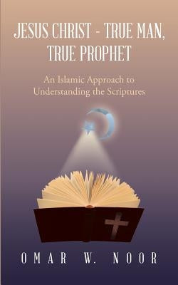 Jesus Christ - True Man, True Prophet: An Islamic Approach to Understanding the Scriptures by Noor, Omar W.