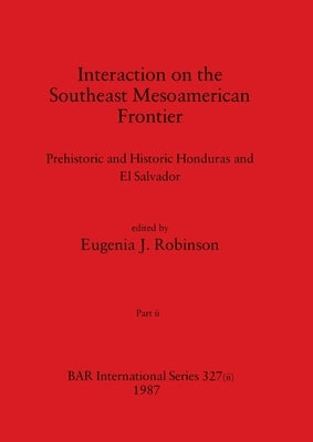 Interaction on the Southeast Mesoamerican Frontier, Part ii: Prehistoric and Historic Honduras and El Salvador by Robinson, Eugenia J.