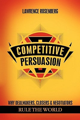 Competitive Persuasion: Why Dealmakers, Closers and Negotiators Rule the World by Rosenberg, Lawrence