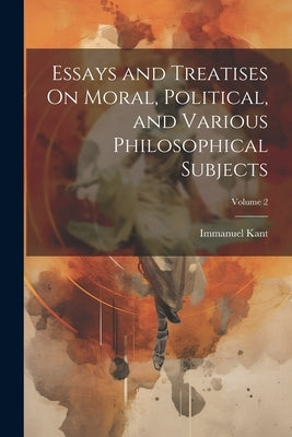 Essays and Treatises On Moral, Political, and Various Philosophical Subjects; Volume 2 by Kant, Immanuel