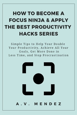 How to Become a Focus Ninja & Apply the Best Productivity Hacks Series: Simple Tips to Help You Double Your Productivity, Achieve All Your Goals, Get by Mendez, A. V.