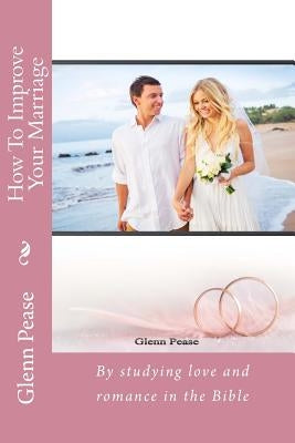 How To Improve Your Marriage: By studying love and romance in the Bible by Pease, Steve