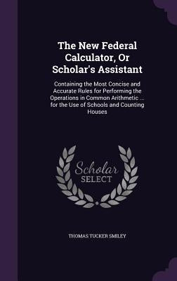 The New Federal Calculator, Or Scholar's Assistant: Containing the Most Concise and Accurate Rules for Performing the Operations in Common Arithmetic by Smiley, Thomas Tucker