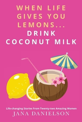 When Life Gives You Lemons... Drink Coconut Milk: Life-Changing Stories from Twenty-Two Amazing Women by Danielson, Jana
