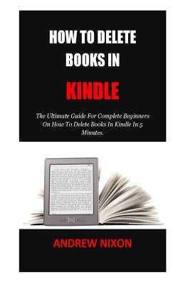 How To Delete Books In Kindle: The Ultimate Guide For Complete Beginners On How To Delete Books In Kindle In 5 Minutes. by Nixon, Andrew