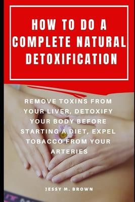How to Do a Complete Natural Detoxification: Remove Toxins from Your Liver, Detoxify Your Body Before Starting a Diet, Expel Tobacco from Your Arterie by Brown, Jessy M.
