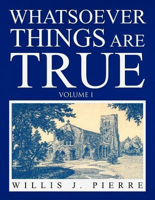 Whatsoever Things Are True - Volume I by Pierre, Willis J.