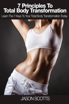 7 Principles to Total Body Transformation: Learn the 7 Keys to Your Total Body Transformation Today by Scotts, Jason