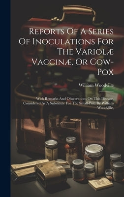 Reports Of A Series Of Inoculations For The Variolæ Vaccinæ, Or Cow-pox: With Remarks And Observations On This Disease, Considered As A Substitute For by Woodville, William
