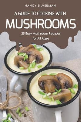 A Guide to Cooking with Mushrooms: 25 Easy Mushroom Recipes for All Ages by Silverman, Nancy